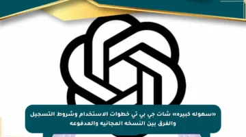 «سهولة كبيرة» شات جي بي تي خطوات الاستخدام وشروط التسجيل والفرق بين النسخة المجانية والمدفوعة